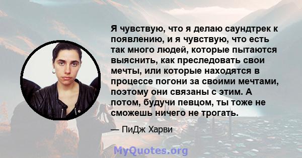 Я чувствую, что я делаю саундтрек к появлению, и я чувствую, что есть так много людей, которые пытаются выяснить, как преследовать свои мечты, или которые находятся в процессе погони за своими мечтами, поэтому они