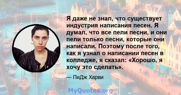 Я даже не знал, что существует индустрия написания песен. Я думал, что все пели песни, и они пели только песни, которые они написали. Поэтому после того, как я узнал о написании песен в колледже, я сказал: «Хорошо, я