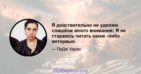 Я действительно не уделяю слишком много внимания; Я не стараюсь читать какие -либо интервью.