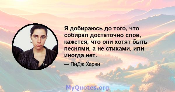 Я добираюсь до того, что собирал достаточно слов, кажется, что они хотят быть песнями, а не стихами, или иногда нет.