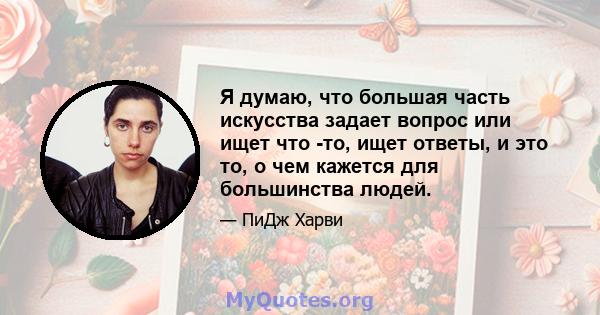 Я думаю, что большая часть искусства задает вопрос или ищет что -то, ищет ответы, и это то, о чем кажется для большинства людей.