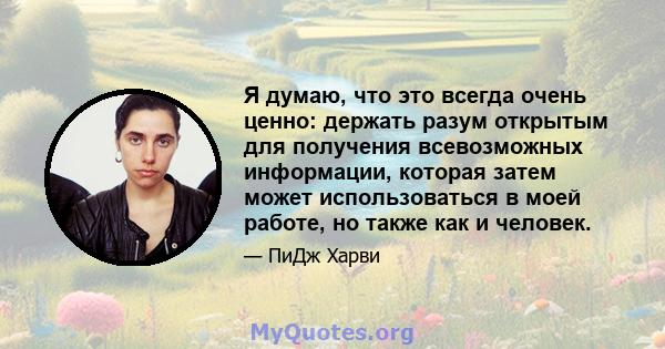 Я думаю, что это всегда очень ценно: держать разум открытым для получения всевозможных информации, которая затем может использоваться в моей работе, но также как и человек.