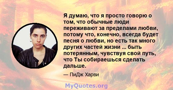 Я думаю, что я просто говорю о том, что обычные люди переживают за пределами любви, потому что, конечно, всегда будет песня о любви, но есть так много других частей жизни ... быть потерянным, чувствуя свой путь, что Ты