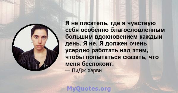 Я не писатель, где я чувствую себя особенно благословленным большим вдохновением каждый день. Я не. Я должен очень усердно работать над этим, чтобы попытаться сказать, что меня беспокоит.