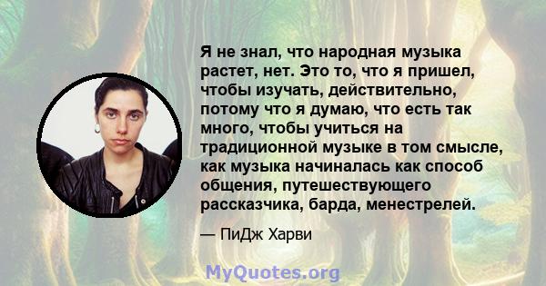 Я не знал, что народная музыка растет, нет. Это то, что я пришел, чтобы изучать, действительно, потому что я думаю, что есть так много, чтобы учиться на традиционной музыке в том смысле, как музыка начиналась как способ 