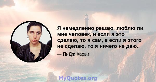 Я немедленно решаю, люблю ли мне человек, и если я это сделаю, то я сам, а если я этого не сделаю, то я ничего не даю.