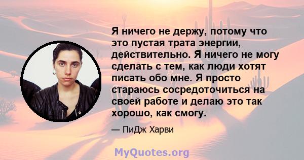 Я ничего не держу, потому что это пустая трата энергии, действительно. Я ничего не могу сделать с тем, как люди хотят писать обо мне. Я просто стараюсь сосредоточиться на своей работе и делаю это так хорошо, как смогу.