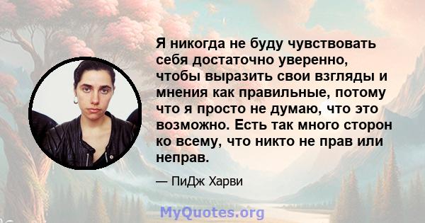 Я никогда не буду чувствовать себя достаточно уверенно, чтобы выразить свои взгляды и мнения как правильные, потому что я просто не думаю, что это возможно. Есть так много сторон ко всему, что никто не прав или неправ.