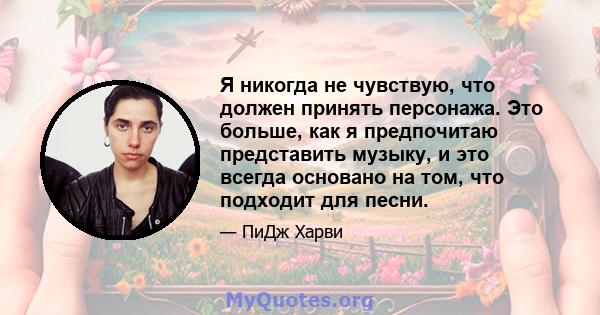 Я никогда не чувствую, что должен принять персонажа. Это больше, как я предпочитаю представить музыку, и это всегда основано на том, что подходит для песни.