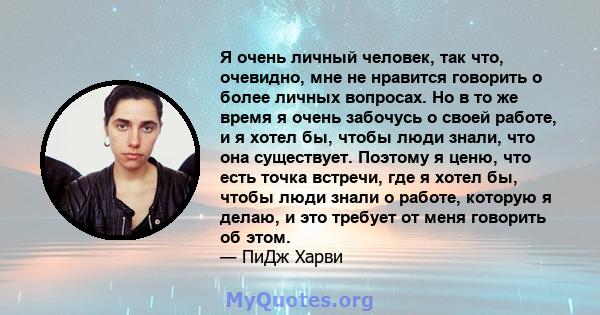 Я очень личный человек, так что, очевидно, мне не нравится говорить о более личных вопросах. Но в то же время я очень забочусь о своей работе, и я хотел бы, чтобы люди знали, что она существует. Поэтому я ценю, что есть 