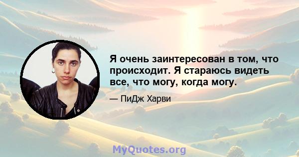 Я очень заинтересован в том, что происходит. Я стараюсь видеть все, что могу, когда могу.