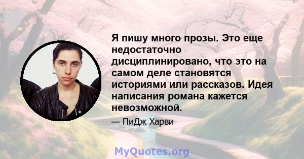 Я пишу много прозы. Это еще недостаточно дисциплинировано, что это на самом деле становятся историями или рассказов. Идея написания романа кажется невозможной.