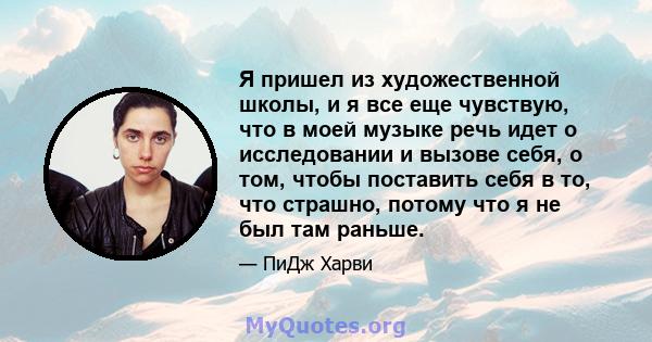 Я пришел из художественной школы, и я все еще чувствую, что в моей музыке речь идет о исследовании и вызове себя, о том, чтобы поставить себя в то, что страшно, потому что я не был там раньше.