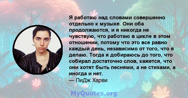 Я работаю над словами совершенно отдельно к музыке. Они оба продолжаются, и я никогда не чувствую, что работаю в цикле в этом отношении, потому что это все равно каждый день, независимо от того, что я делаю. Тогда я