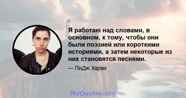 Я работаю над словами, в основном, к тому, чтобы они были поэзией или короткими историями, а затем некоторые из них становятся песнями.