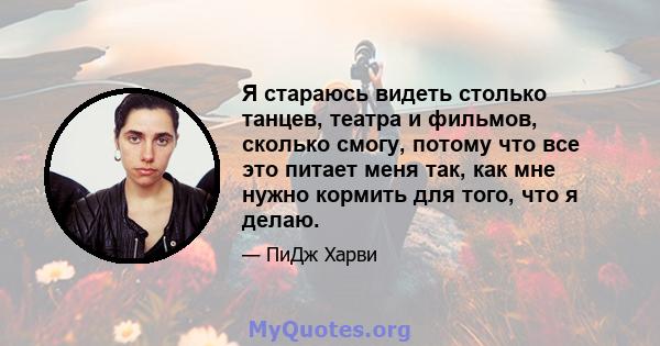 Я стараюсь видеть столько танцев, театра и фильмов, сколько смогу, потому что все это питает меня так, как мне нужно кормить для того, что я делаю.