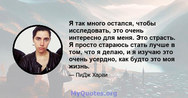 Я так много остался, чтобы исследовать, это очень интересно для меня. Это страсть. Я просто стараюсь стать лучше в том, что я делаю, и я изучаю это очень усердно, как будто это моя жизнь.