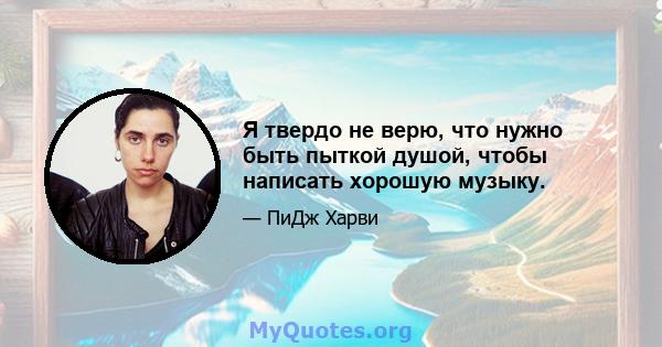 Я твердо не верю, что нужно быть пыткой душой, чтобы написать хорошую музыку.