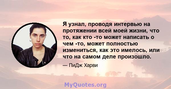 Я узнал, проводя интервью на протяжении всей моей жизни, что то, как кто -то может написать о чем -то, может полностью измениться, как это имелось, или что на самом деле произошло.