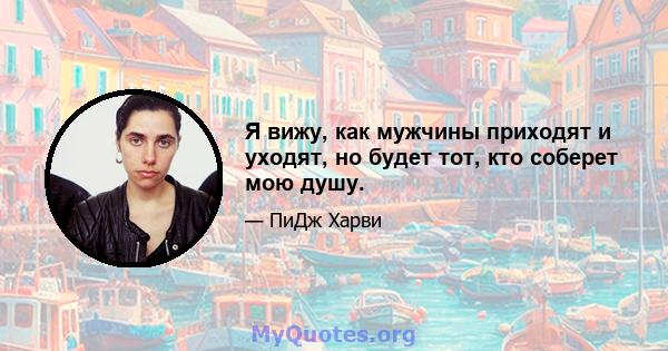 Я вижу, как мужчины приходят и уходят, но будет тот, кто соберет мою душу.