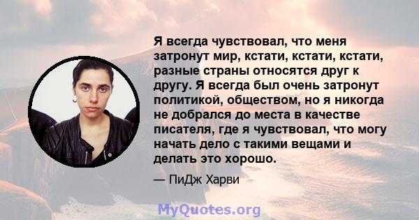 Я всегда чувствовал, что меня затронут мир, кстати, кстати, кстати, разные страны относятся друг к другу. Я всегда был очень затронут политикой, обществом, но я никогда не добрался до места в качестве писателя, где я