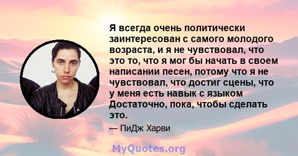 Я всегда очень политически заинтересован с самого молодого возраста, и я не чувствовал, что это то, что я мог бы начать в своем написании песен, потому что я не чувствовал, что достиг сцены, что у меня есть навык с