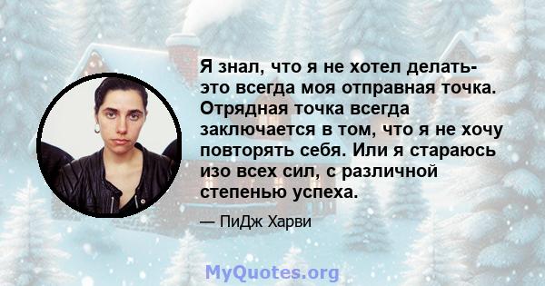 Я знал, что я не хотел делать- это всегда моя отправная точка. Отрядная точка всегда заключается в том, что я не хочу повторять себя. Или я стараюсь изо всех сил, с различной степенью успеха.