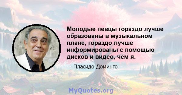 Молодые певцы гораздо лучше образованы в музыкальном плане, гораздо лучше информированы с помощью дисков и видео, чем я.