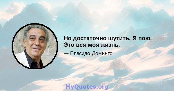 Но достаточно шутить. Я пою. Это вся моя жизнь.