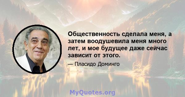 Общественность сделала меня, а затем воодушевила меня много лет, и мое будущее даже сейчас зависит от этого.