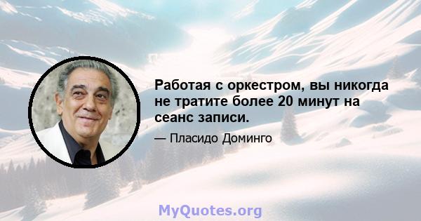 Работая с оркестром, вы никогда не тратите более 20 минут на сеанс записи.