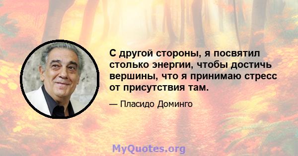 С другой стороны, я посвятил столько энергии, чтобы достичь вершины, что я принимаю стресс от присутствия там.