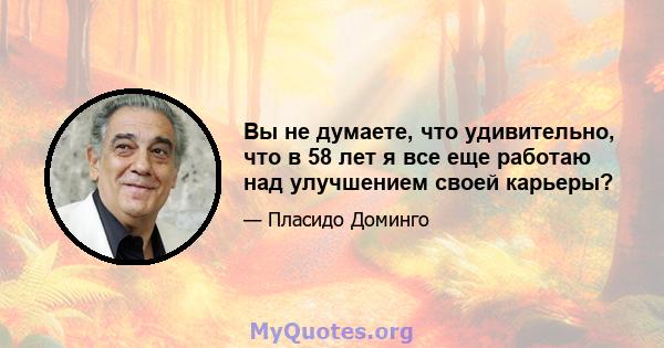 Вы не думаете, что удивительно, что в 58 лет я все еще работаю над улучшением своей карьеры?