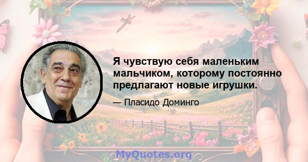 Я чувствую себя маленьким мальчиком, которому постоянно предлагают новые игрушки.