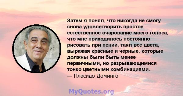 Затем я понял, что никогда не смогу снова удовлетворить простое естественное очарование моего голоса, что мне приходилось постоянно рисовать при пении, таял все цвета, выражая красные и черные, которые должны были быть