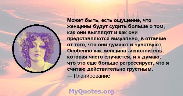 Может быть, есть ощущение, что женщины будут судить больше о том, как они выглядят и как они представляются визуально, в отличие от того, что они думают и чувствуют. Особенно как женщина -исполнитель, которая часто