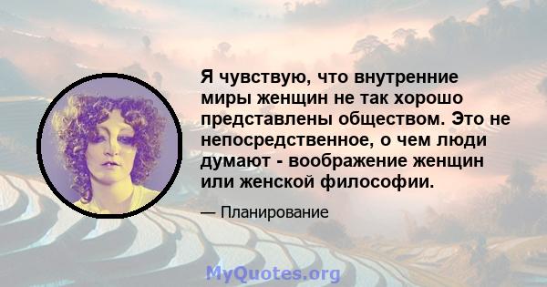 Я чувствую, что внутренние миры женщин не так хорошо представлены обществом. Это не непосредственное, о чем люди думают - воображение женщин или женской философии.