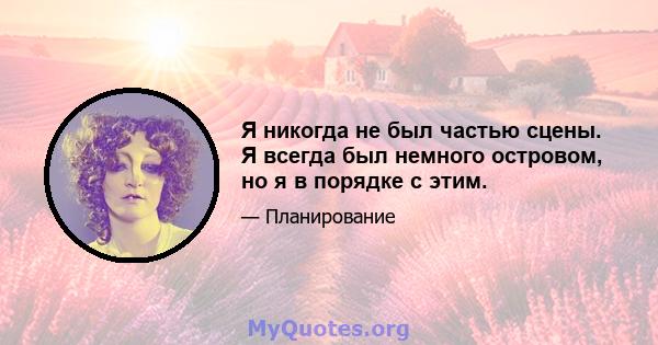 Я никогда не был частью сцены. Я всегда был немного островом, но я в порядке с этим.