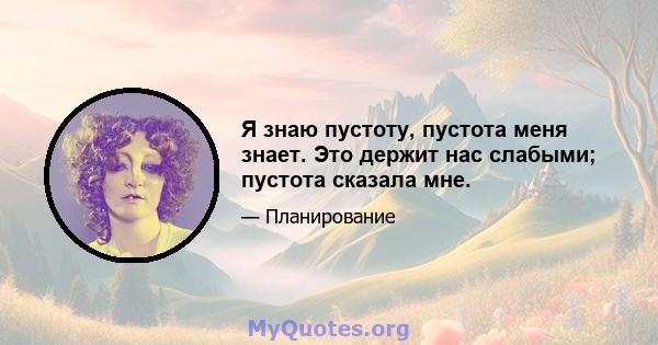 Я знаю пустоту, пустота меня знает. Это держит нас слабыми; пустота сказала мне.