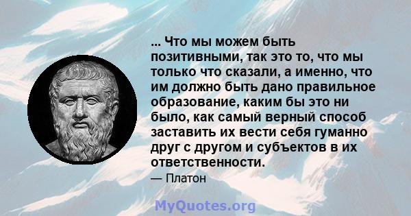 ... Что мы можем быть позитивными, так это то, что мы только что сказали, а именно, что им должно быть дано правильное образование, каким бы это ни было, как самый верный способ заставить их вести себя гуманно друг с