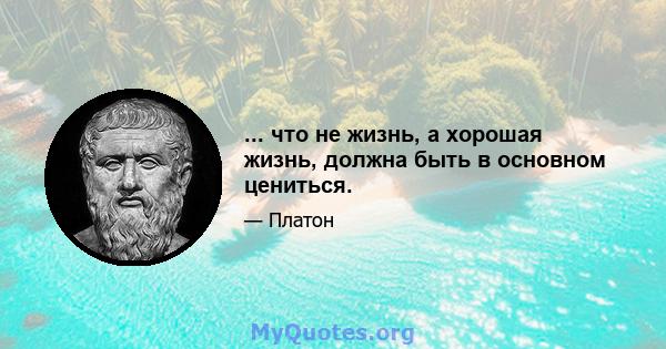 ... что не жизнь, а хорошая жизнь, должна быть в основном цениться.