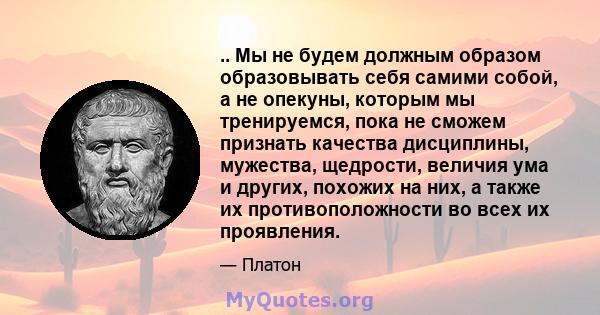 .. Мы не будем должным образом образовывать себя самими собой, а не опекуны, которым мы тренируемся, пока не сможем признать качества дисциплины, мужества, щедрости, величия ума и других, похожих на них, а также их