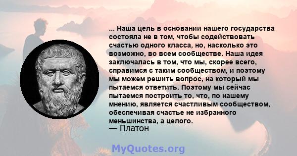 ... Наша цель в основании нашего государства состояла не в том, чтобы содействовать счастью одного класса, но, насколько это возможно, во всем сообществе. Наша идея заключалась в том, что мы, скорее всего, справимся с