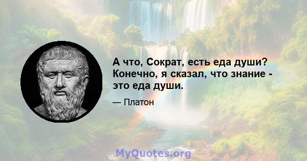 А что, Сократ, есть еда души? Конечно, я сказал, что знание - это еда души.