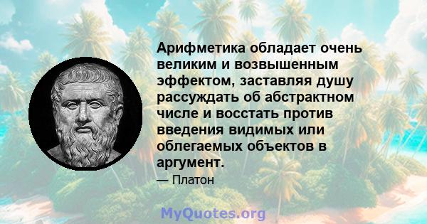 Арифметика обладает очень великим и возвышенным эффектом, заставляя душу рассуждать об абстрактном числе и восстать против введения видимых или облегаемых объектов в аргумент.