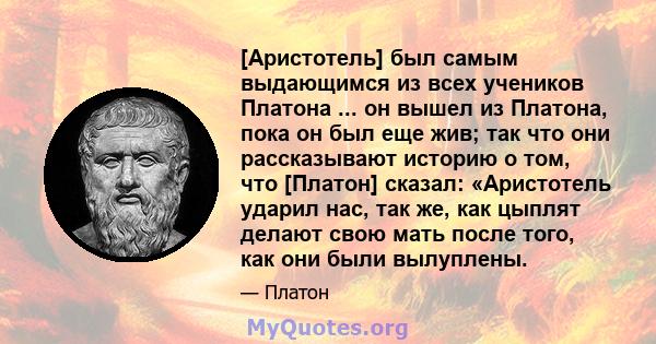 [Аристотель] был самым выдающимся из всех учеников Платона ... он вышел из Платона, пока он был еще жив; так что они рассказывают историю о том, что [Платон] сказал: «Аристотель ударил нас, так же, как цыплят делают