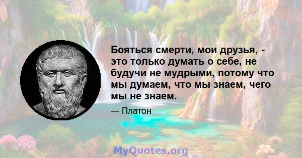 Бояться смерти, мои друзья, - это только думать о себе, не будучи не мудрыми, потому что мы думаем, что мы знаем, чего мы не знаем.