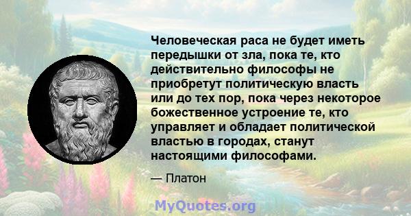 Человеческая раса не будет иметь передышки от зла, пока те, кто действительно философы не приобретут политическую власть или до тех пор, пока через некоторое божественное устроение те, кто управляет и обладает