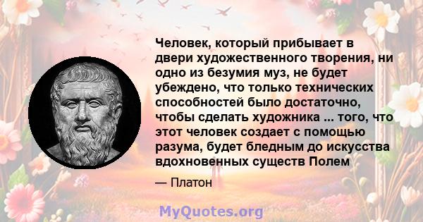 Человек, который прибывает в двери художественного творения, ни одно из безумия муз, не будет убеждено, что только технических способностей было достаточно, чтобы сделать художника ... того, что этот человек создает с