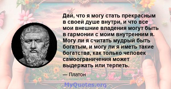 Дай, что я могу стать прекрасным в своей душе внутри, и что все мои внешние владения могут быть в гармонии с моим внутренним я. Могу ли я считать мудрый быть богатым, и могу ли я иметь такие богатства, как только